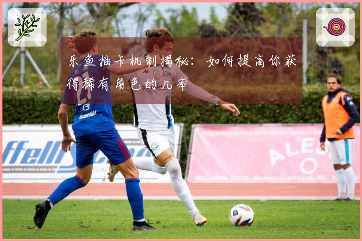 乐鱼抽卡机制揭秘：如何提高你获得稀有角色的几率