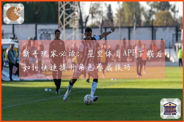 新手玩家必读：星空体育APP下载后如何快速提升角色养成技巧