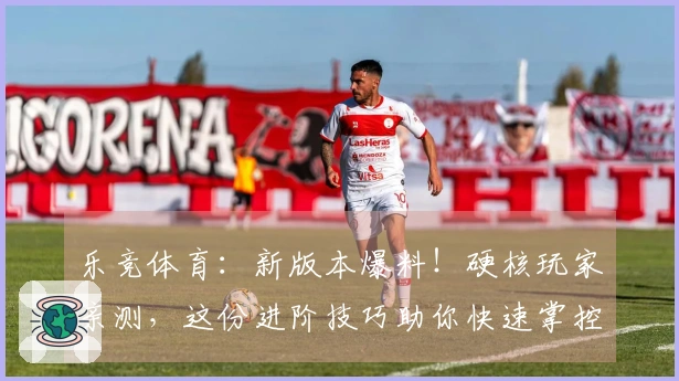 乐竞体育：新版本爆料！硬核玩家亲测，这份进阶技巧助你快速掌控战局