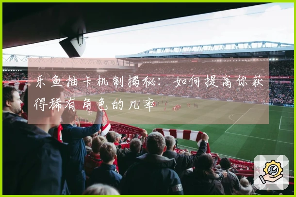 乐鱼抽卡机制揭秘：如何提高你获得稀有角色的几率