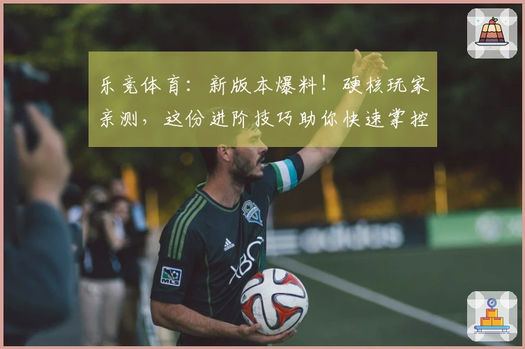 乐竞体育：新版本爆料！硬核玩家亲测，这份进阶技巧助你快速掌控战局