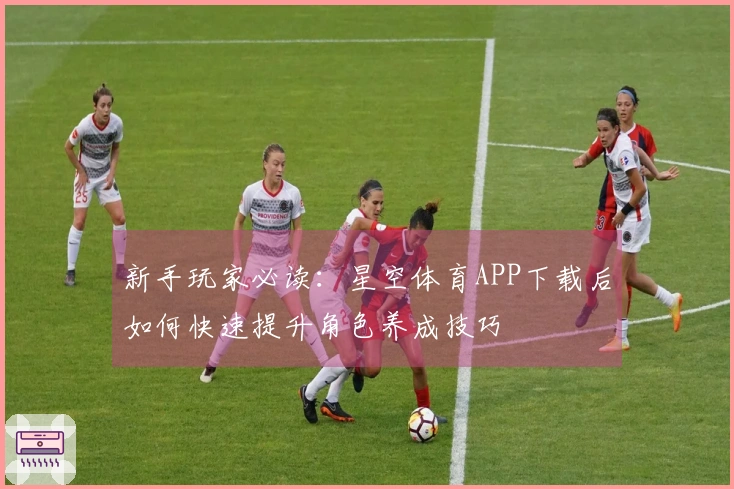 新手玩家必读：星空体育APP下载后如何快速提升角色养成技巧